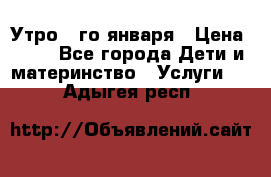  Утро 1-го января › Цена ­ 18 - Все города Дети и материнство » Услуги   . Адыгея респ.